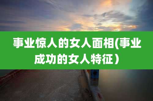 事业惊人的女人面相(事业成功的女人特征)