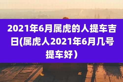 2021年6月属虎的人提车吉日(属虎人2021年6月几号提车好）