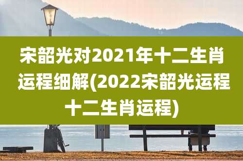 宋韶光对2021年十二生肖 运程细解(2022宋韶光运程十二生肖运程)