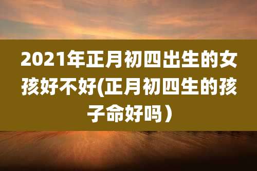 2021年正月初四出生的女孩好不好(正月初四生的孩子命好吗）