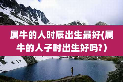 属牛的人时辰出生最好(属牛的人子时出生好吗?)