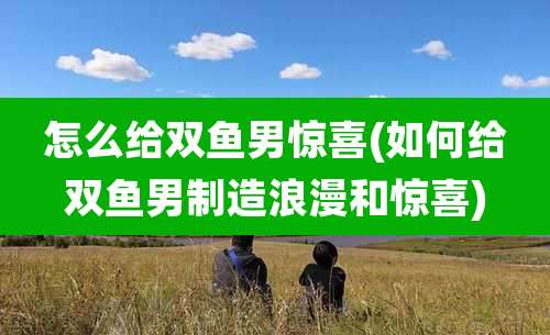 怎么给双鱼男惊喜(如何给双鱼男制造浪漫和惊喜)