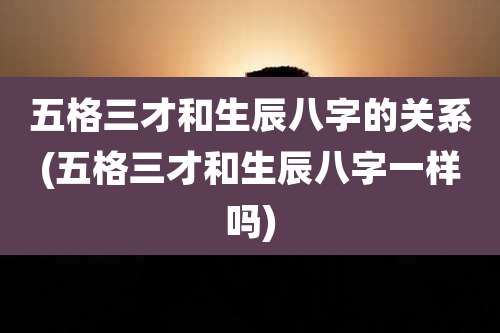 五格三才和生辰八字的关系(五格三才和生辰八字一样吗)