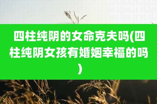 四柱纯阴的女命克夫吗(四柱纯阴女孩有婚姻幸福的吗）