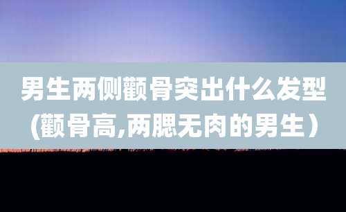 男生两侧颧骨突出什么发型(颧骨高,两腮无肉的男生)