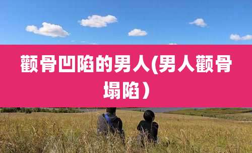 颧骨凹陷的男人(男人颧骨塌陷)