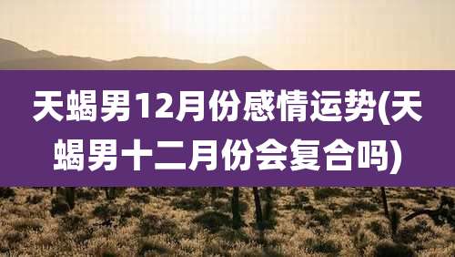 天蝎男12月份感情运势(天蝎男十二月份会复合吗)