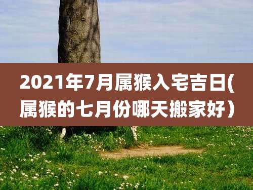 2021年7月属猴入宅吉日(属猴的七月份哪天搬家好）