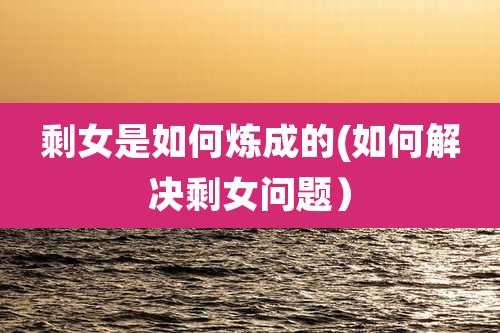 剩女是如何炼成的(如何解决剩女问题)