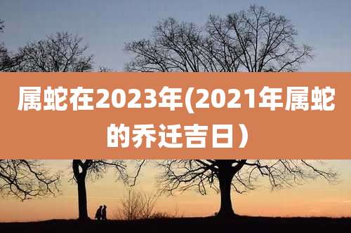 属蛇在2023年(2021年属蛇的乔迁吉日）