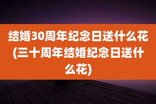 结婚30周年纪念日送什么花(三十周年结婚纪念日送什么花)