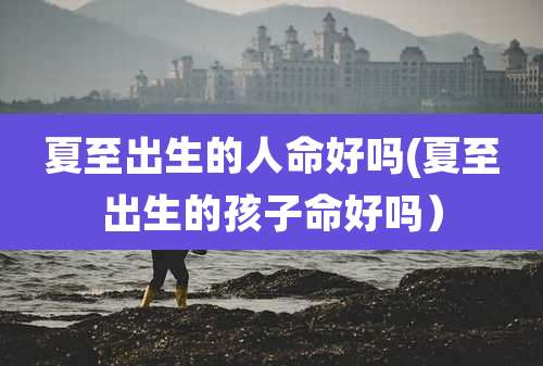 夏至出生的人命好吗(夏至出生的孩子命好吗)