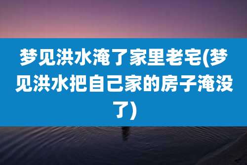 梦见洪水淹了家里老宅(梦见洪水把自己家的房子淹没了)