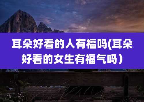 耳朵好看的人有福吗(耳朵好看的女生有福气吗）
