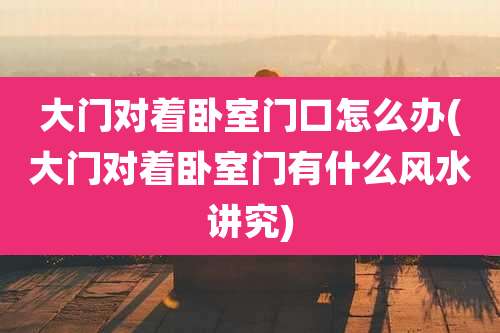 大门对着卧室门口怎么办(大门对着卧室门有什么风水讲究)
