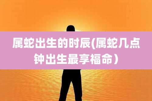 属蛇出生的时辰(属蛇几点钟出生最享福命）