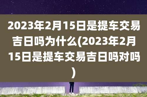 2023年2月15日是提车交易吉日吗为什么(2023年2月15日是提车交易吉日吗对吗)