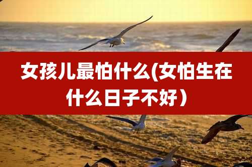 女孩儿最怕什么(女怕生在什么日子不好)