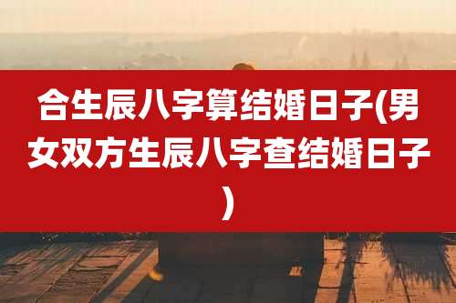 合生辰八字算结婚日子(男女双方生辰八字查结婚日子)