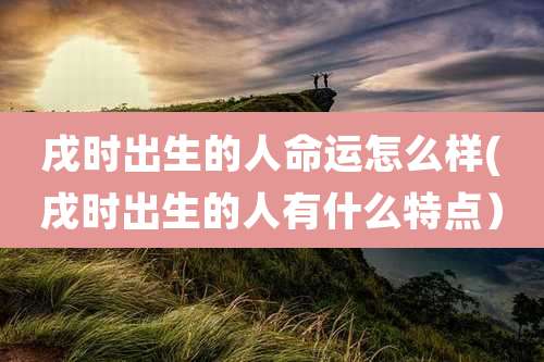 戌时出生的人命运怎么样(戌时出生的人有什么特点)