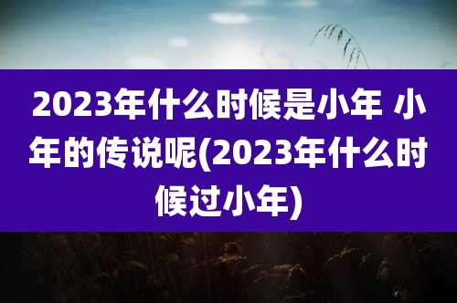2023年什么时候是小年 小年的传说呢(2023年什么时候过小年)