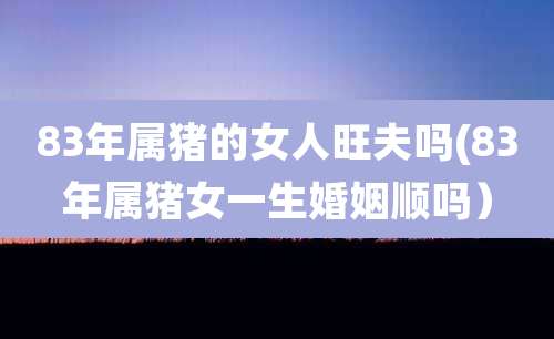 83年属猪的女人旺夫吗(83年属猪女一生婚姻顺吗)