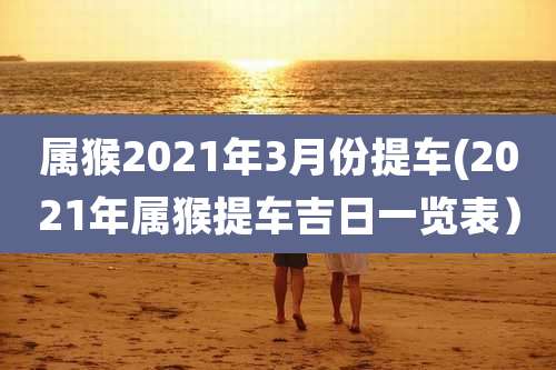 属猴2021年3月份提车(2021年属猴提车吉日一览表）