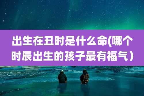 出生在丑时是什么命(哪个时辰出生的孩子最有福气)