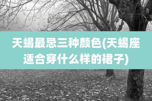 天蝎最忌三种颜色(天蝎座适合穿什么样的裙子)