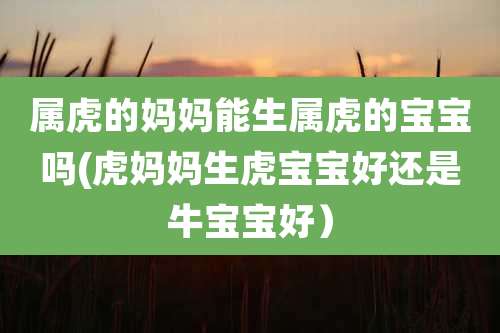属虎的妈妈能生属虎的宝宝吗(虎妈妈生虎宝宝好还是牛宝宝好)