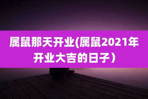 属鼠那天开业(属鼠2021年开业大吉的日子)