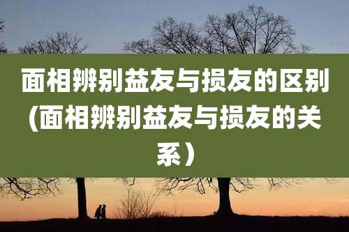面相辨别益友与损友的区别(面相辨别益友与损友的关系）