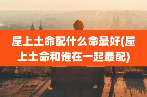 屋上土命配什么命最好(屋上土命和谁在一起最配)