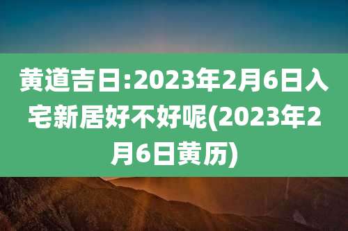 黄道吉日:2023年2月6日入宅新居好不好呢(2023年2月6日黄历)