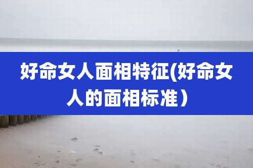 好命女人面相特征(好命女人的面相标准)