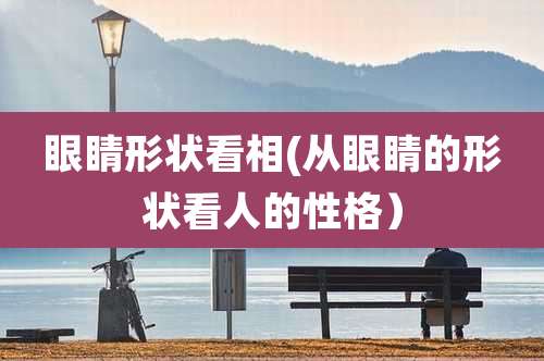 眼睛形状看相(从眼睛的形状看人的性格)
