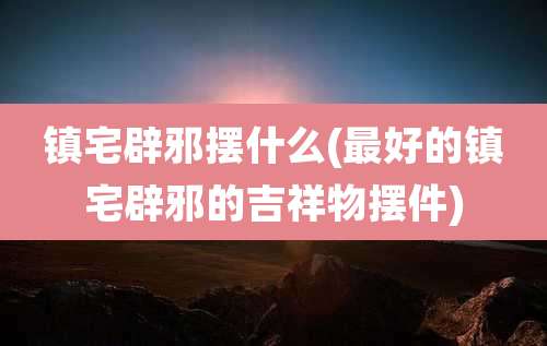 镇宅辟邪摆什么(最好的镇宅辟邪的吉祥物摆件)