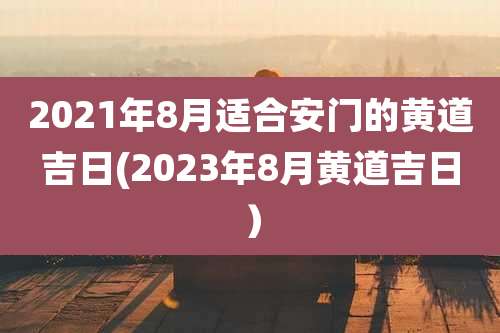 2021年8月适合安门的黄道吉日(2023年8月黄道吉日)