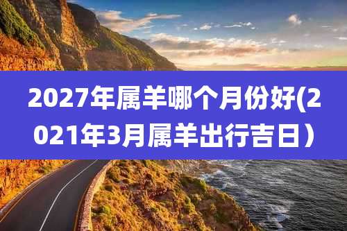 2027年属羊哪个月份好(2021年3月属羊出行吉日)