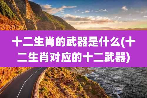 十二生肖的武器是什么(十二生肖对应的十二武器)