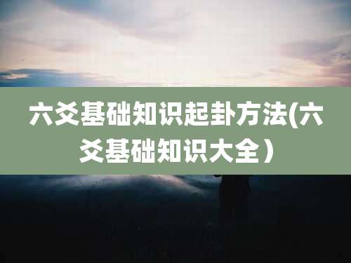 六爻基础知识起卦方法(六爻基础知识大全)