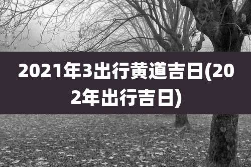 2021年3出行黄道吉日(202年出行吉日)