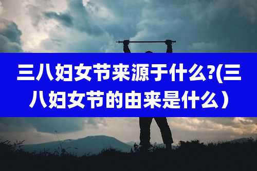 三八妇女节来源于什么?(三八妇女节的由来是什么）