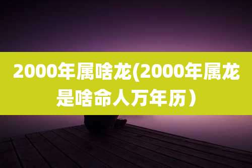 2000年属啥龙(2000年属龙是啥命人万年历）