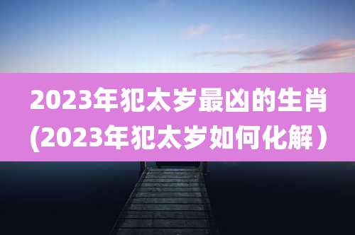 2023年犯太岁最凶的生肖(2023年犯太岁如何化解)