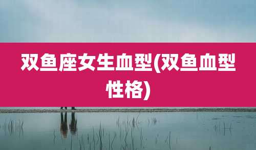 双鱼座女生血型(双鱼血型性格)