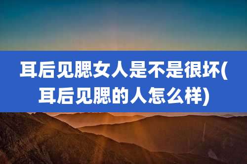 耳后见腮女人是不是很坏(耳后见腮的人怎么样)