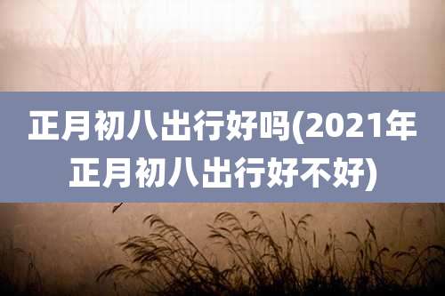 正月初八出行好吗(2021年正月初八出行好不好)