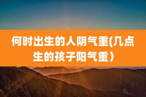 何时出生的人阴气重(几点生的孩子阳气重）