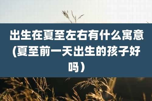 出生在夏至左右有什么寓意(夏至前一天出生的孩子好吗)